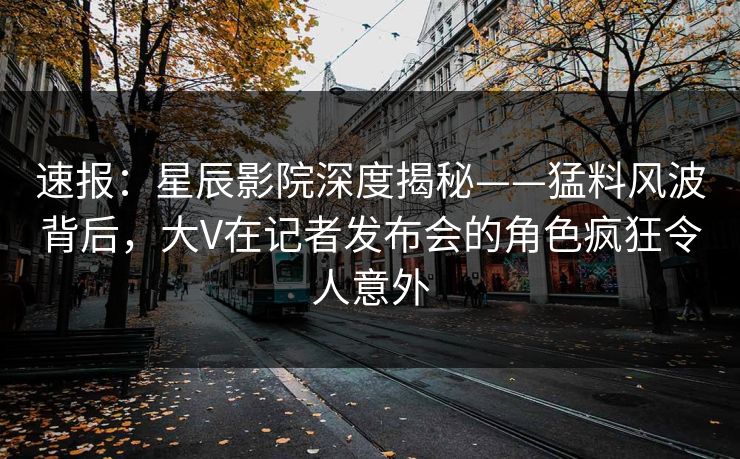 速报：星辰影院深度揭秘——猛料风波背后，大V在记者发布会的角色疯狂令人意外