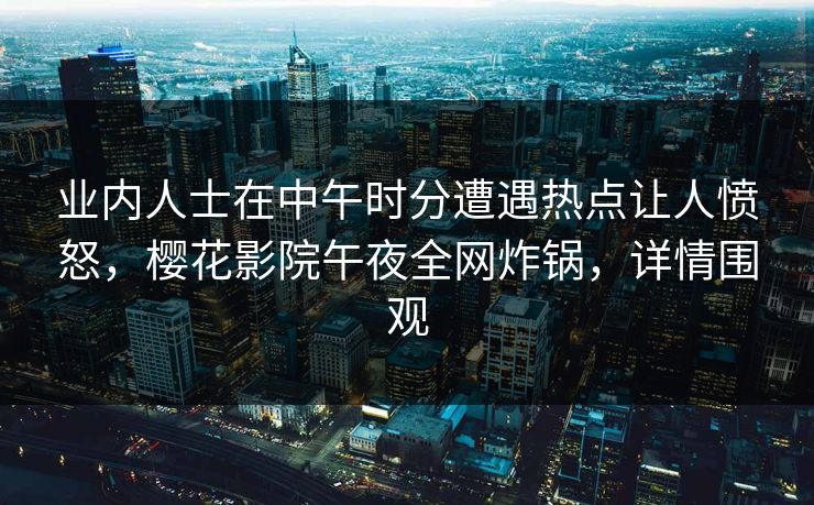 业内人士在中午时分遭遇热点让人愤怒，樱花影院午夜全网炸锅，详情围观