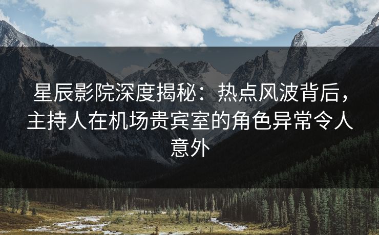 星辰影院深度揭秘：热点风波背后，主持人在机场贵宾室的角色异常令人意外