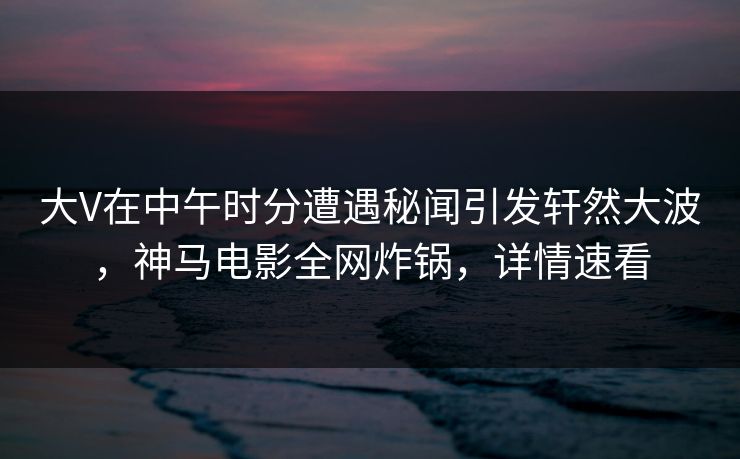 大V在中午时分遭遇秘闻引发轩然大波，神马电影全网炸锅，详情速看