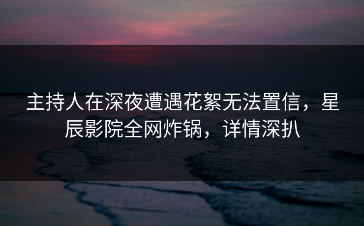 主持人在深夜遭遇花絮无法置信，星辰影院全网炸锅，详情深扒