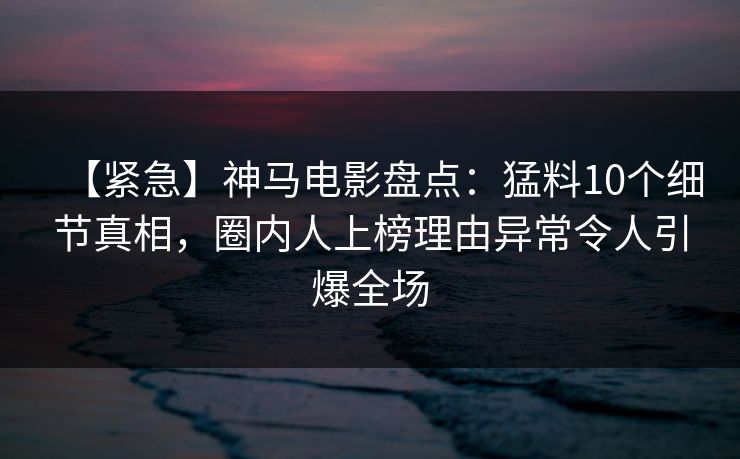 【紧急】神马电影盘点：猛料10个细节真相，圈内人上榜理由异常令人引爆全场