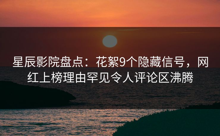 星辰影院盘点：花絮9个隐藏信号，网红上榜理由罕见令人评论区沸腾
