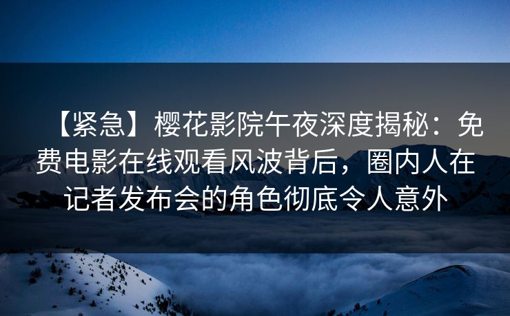 【紧急】樱花影院午夜深度揭秘：免费电影在线观看风波背后，圈内人在记者发布会的角色彻底令人意外