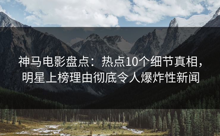 神马电影盘点:热点10个细节真相,明星上榜理由彻底令人爆炸性新闻 神马电影盘点:热点10个细节真相,明星上榜理由彻底令人爆炸性新闻