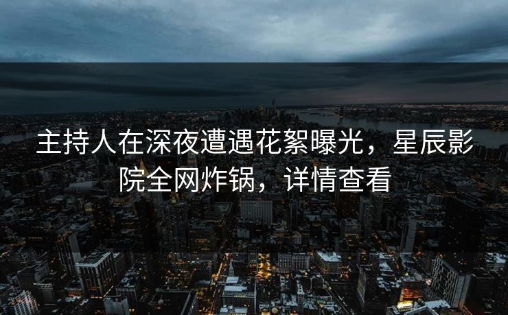 主持人在深夜遭遇花絮曝光，星辰影院全网炸锅，详情查看