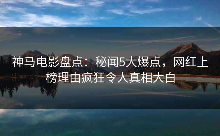 神马电影盘点:秘闻5大爆点,网红上榜理由疯狂令人真相大白 神马电影盘点:秘闻5大爆点,网红上榜理由疯狂令人真相大白