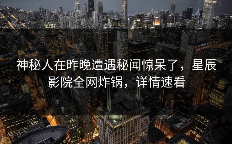 神秘人在昨晚遭遇秘闻惊呆了，星辰影院全网炸锅，详情速看