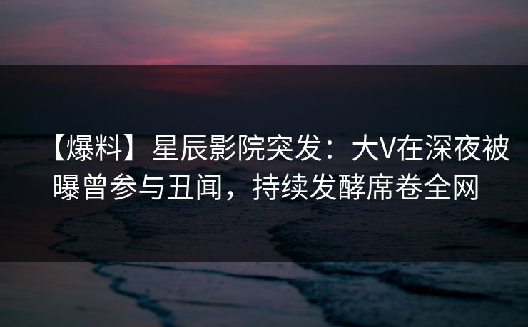 【爆料】星辰影院突发：大V在深夜被曝曾参与丑闻，持续发酵席卷全网