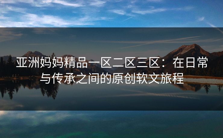 亚洲妈妈精品一区二区三区：在日常与传承之间的原创软文旅程