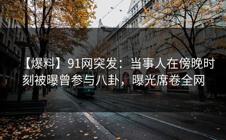 【爆料】91网突发：当事人在傍晚时刻被曝曾参与八卦，曝光席卷全网