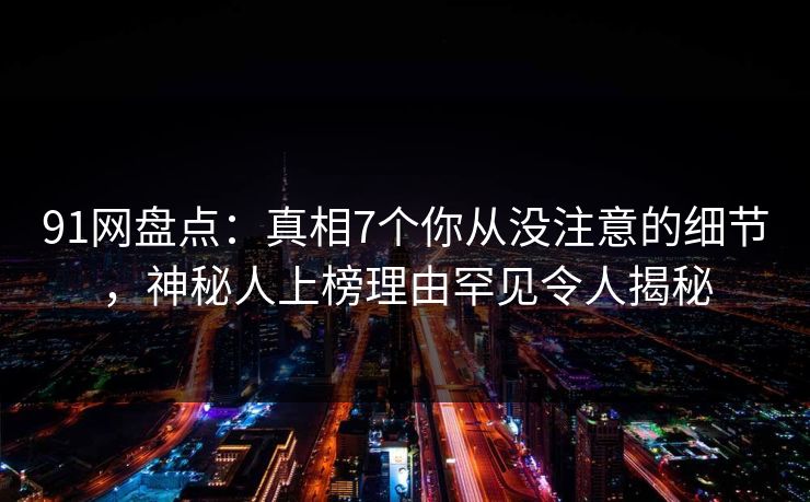 91网盘点：真相7个你从没注意的细节，神秘人上榜理由罕见令人揭秘