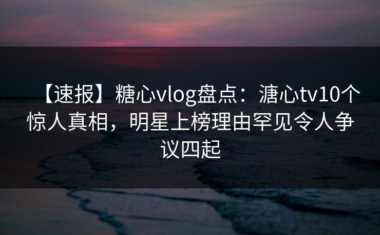 【速报】糖心vlog盘点：溏心tv10个惊人真相，明星上榜理由罕见令人争议四起