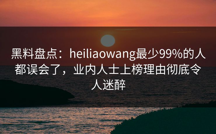 黑料盘点：heiliaowang最少99%的人都误会了，业内人士上榜理由彻底令人迷醉