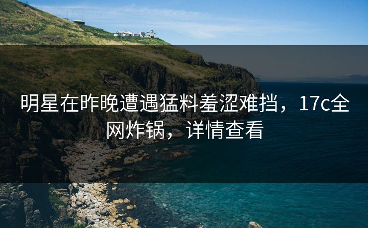 明星在昨晚遭遇猛料羞涩难挡,17c全网炸锅,详情查看