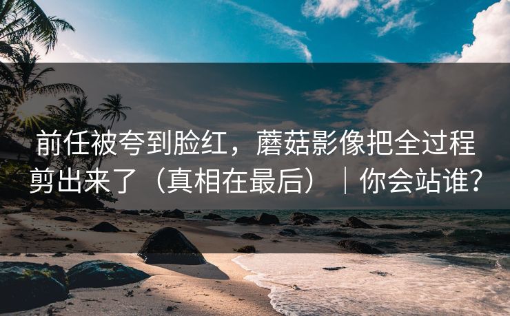 前任被夸到脸红,蘑菇影像把全过程剪出来了(真相在最后)|你会站谁?