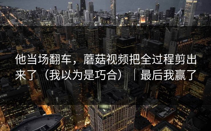 他当场翻车，蘑菇视频把全过程剪出来了（我以为是巧合）｜最后我赢了