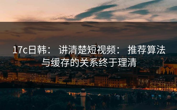 17c日韩： 讲清楚短视频： 推荐算法与缓存的关系终于理清