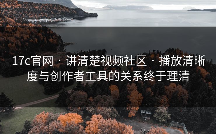 17c官网 · 讲清楚视频社区 · 播放清晰度与创作者工具的关系终于理清