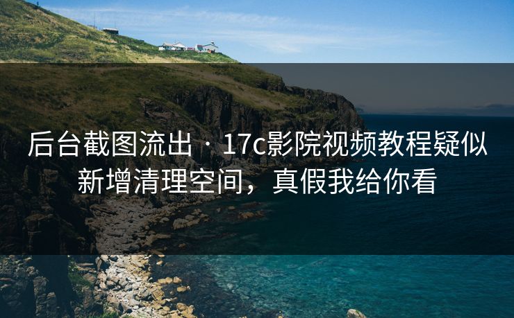 后台截图流出 · 17c影院视频教程疑似新增清理空间，真假我给你看