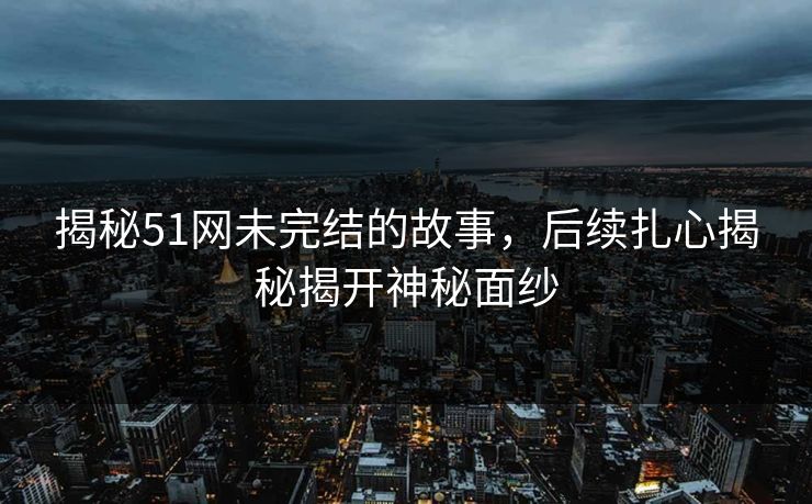 揭秘51网未完结的故事,后续扎心揭秘揭开神秘面纱