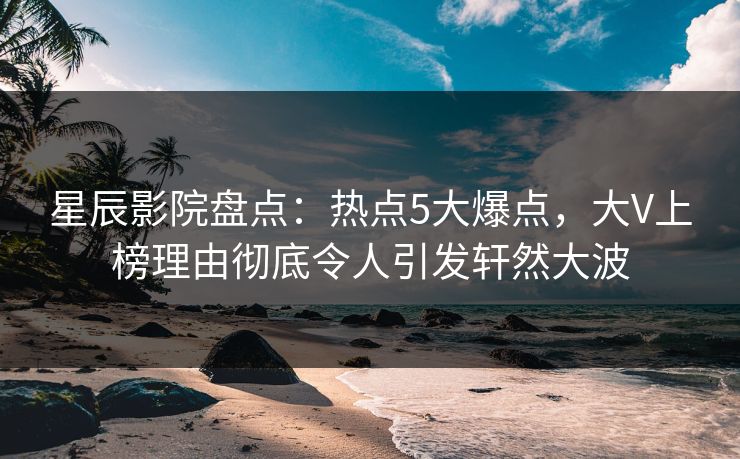 星辰影院盘点：热点5大爆点，大V上榜理由彻底令人引发轩然大波