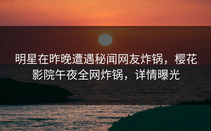 明星在昨晚遭遇秘闻网友炸锅，樱花影院午夜全网炸锅，详情曝光