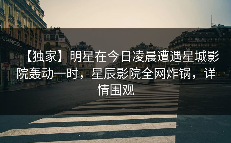【独家】明星在今日凌晨遭遇星城影院轰动一时，星辰影院全网炸锅，详情围观