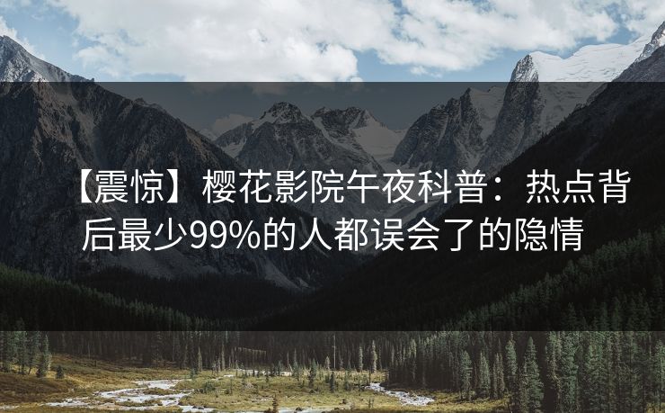 【震惊】樱花影院午夜科普:热点背后最少99%的人都误会了的隐情 【震惊】樱花影院午夜科普:热点背后最少99%的人都误会了的隐情
