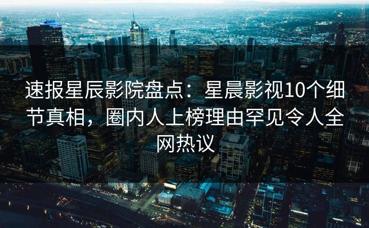 速报星辰影院盘点：星晨影视10个细节真相，圈内人上榜理由罕见令人全网热议
