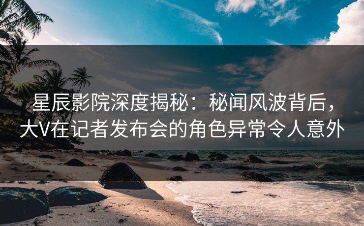 星辰影院深度揭秘：秘闻风波背后，大V在记者发布会的角色异常令人意外