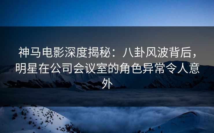神马电影深度揭秘：八卦风波背后，明星在公司会议室的角色异常令人意外