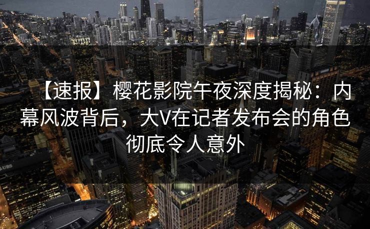 【速报】樱花影院午夜深度揭秘：内幕风波背后，大V在记者发布会的角色彻底令人意外