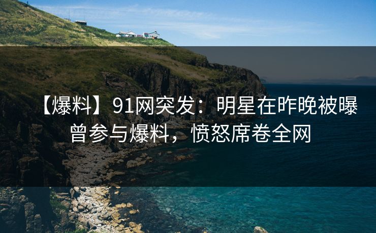 【爆料】91网突发：明星在昨晚被曝曾参与爆料，愤怒席卷全网