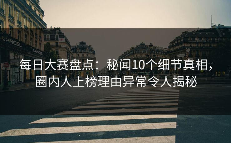 每日大赛盘点：秘闻10个细节真相，圈内人上榜理由异常令人揭秘