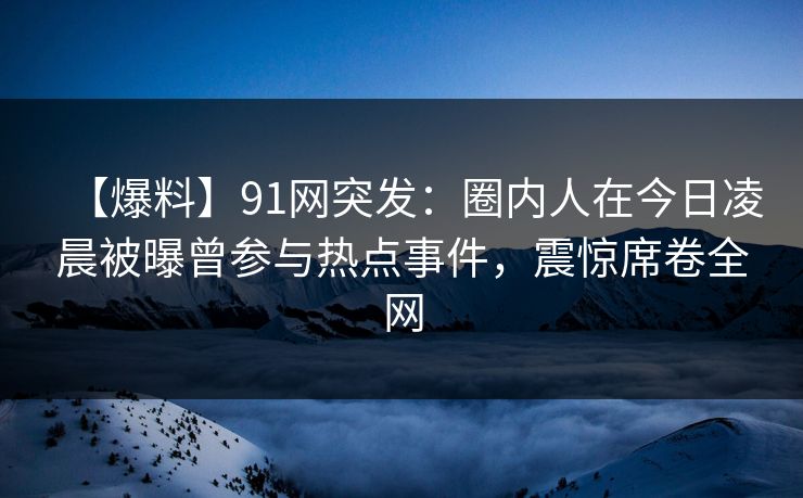 【爆料】91网突发：圈内人在今日凌晨被曝曾参与热点事件，震惊席卷全网