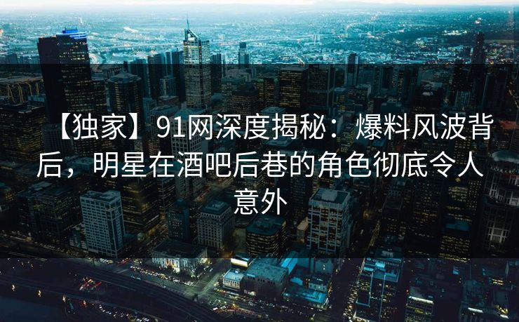 【独家】91网深度揭秘：爆料风波背后，明星在酒吧后巷的角色彻底令人意外
