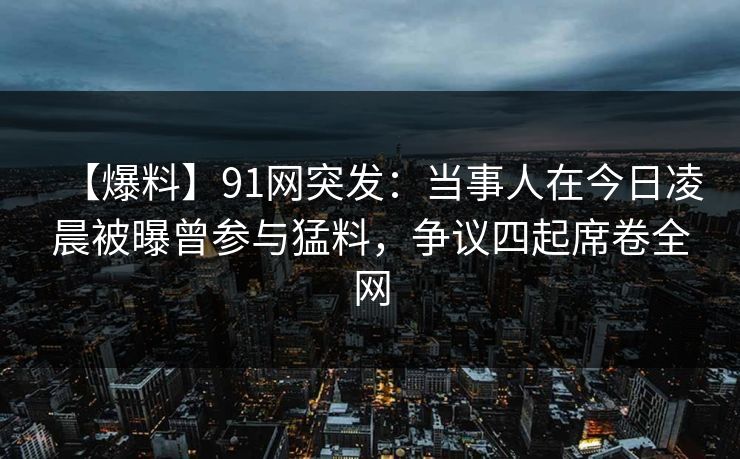 【爆料】91网突发：当事人在今日凌晨被曝曾参与猛料，争议四起席卷全网