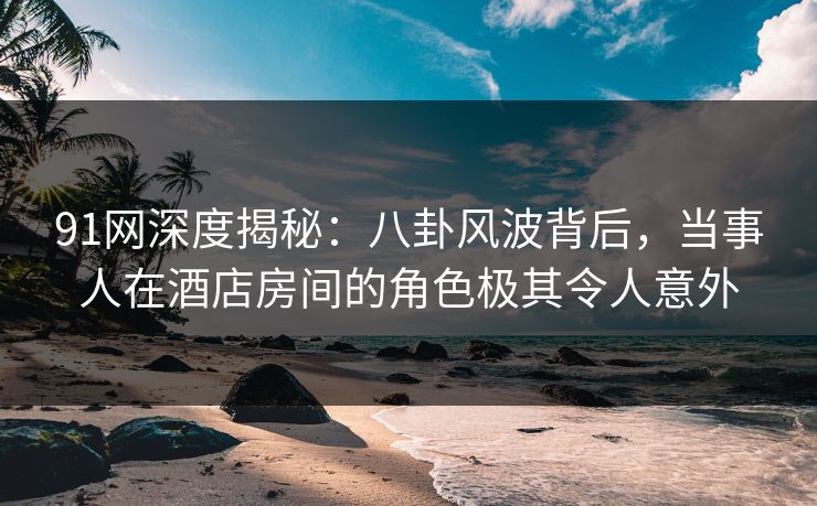 91网深度揭秘：八卦风波背后，当事人在酒店房间的角色极其令人意外