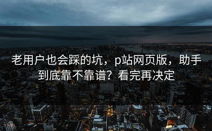 老用户也会踩的坑，p站网页版，助手到底靠不靠谱？看完再决定